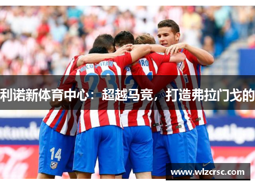 利诺新体育中心：超越马竞，打造弗拉门戈的